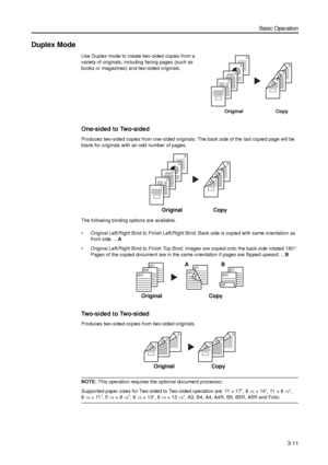 Page 81Basic Operation
3-11
Duplex Mode
Use Duplex mode to create two-sided copies from a 
variety of originals, including facing pages (such as 
books or magazines) and two-sided originals.
One-sided to Two-sided
Produces two-sided copies from one-sided originals. The back side of the last copied page will be 
blank for originals with an odd number of pages. 
The following binding options are available.
• Original Left/Right Bind to Finish Left/Right Bind: Back side is copied with same orientation as 
front...