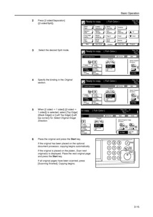 Page 85Basic Operation
3-15
2Press [2 sided/Separation] 
([2-sided/Split]). 
3 Select the desired Split mode.
4Specify the binding in the Original 
section. 
5When [2 sided J 1 sided] ([2-sided J 
1-sided]) is selected, select [Top Edge] 
([Back Edge]) or [Left Top Edge] ([Left 
top corner]) for Select Original Image 
Direction. 
6Place the original and press the Start key. 
If the original has been placed on the optional 
document processor, copying begins automatically. 
If the original is placed on the...