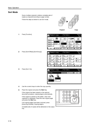 Page 86Basic Operation
3-16
Sort Mode
Scans multiple originals to deliver complete sets of 
copies as required according to page number. 
Follow the steps as below to use Sort mode.
1Press [Function]. 
2Press [Sort/Offset] ([Sort/Group]). 
3Press [Sort: On]. 
4Use the numeric keys to enter the copy quantity.
5Place the original and press the Start key. 
If the original has been placed on the optional 
document processor, copying begins automatically. 
If the original is placed on the platen, Scan next...