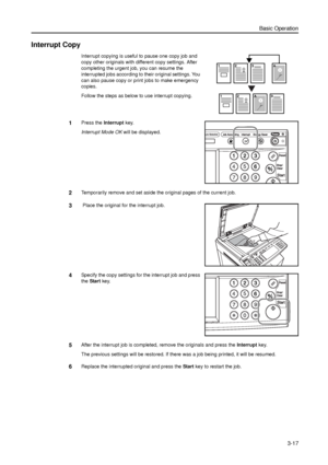 Page 87Basic Operation
3-17
Interrupt Copy
Interrupt copying is useful to pause one copy job and 
copy other originals with different copy settings. After 
completing the urgent job, you can resume the 
interrupted jobs according to their original settings. You 
can also pause copy or print jobs to make emergency 
copies. 
Follow the steps as below to use interrupt copying.
1Press the Interrupt key. 
Interrupt Mode OK will be displayed. 
2Temporarily remove and set aside the original pages of the current job.
3...