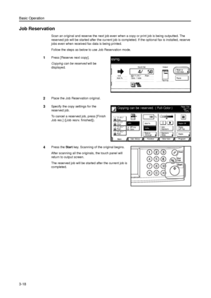 Page 88Basic Operation
3-18
Job Reservation
Scan an original and reserve the next job even when a copy or print job is being outputted. The 
reserved job will be started after the current job is completed. If the optional fax is installed, reserve 
jobs even when received fax data is being printed. 
Follow the steps as below to use Job Reservation mode.
1Press [Reserve next copy]. 
Copying can be reserved will be 
displayed.
2Place the Job Reservation original. 
3Specify the copy settings for the 
reserved...