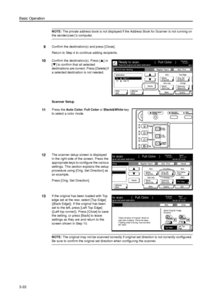 Page 92Basic Operation
3-22
NOTE: The private address book is not displayed if the Address Book for Scanner is not running on 
the sender(user)’s computer. 
9Confirm the destination(s) and press [Close]. 
Return to Step 4 to continue adding recipients. 
10Confirm the destination(s). Press [S] or 
[T] to confirm that all selected 
destinations are correct. Press [Delete] if 
a selected destination is not needed.
Scanner Setup 
11Press the Auto Color, Full Color or Black&White key 
to select a color mode. 
12The...