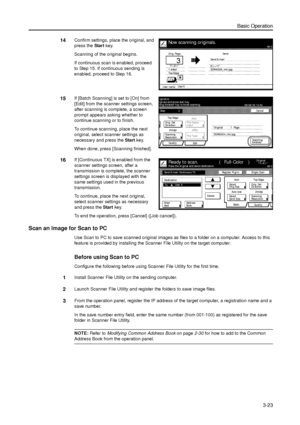 Page 93Basic Operation
3-23
14Confirm settings, place the original, and 
press the Start key. 
Scanning of the original begins. 
If continuous scan is enabled, proceed 
to Step 15. If continuous sending is 
enabled, proceed to Step 16. 
15If [Batch Scanning] is set to [On] from 
[Edit] from the scanner settings screen, 
after scanning is complete, a screen 
prompt appears asking whether to 
continue scanning or to finish. 
To continue scanning, place the next 
original, select scanner settings as 
necessary and...