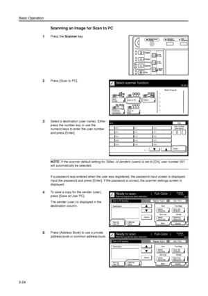 Page 94Basic Operation
3-24
Scanning an Image for Scan to PC
1Press the Scanner key. 
2Press [Scan to PC]. 
3Select a destination (user name). Either 
press the number key or use the 
numeric keys to enter the user number 
and press [Enter]. 
NOTE: If the scanner default setting for Selec. of senders (users) is set to [On], user number 001 
will automatically be selected. 
If a password was entered when the user was registered, the password input screen is displayed. 
Input the password and press [Enter]. If...