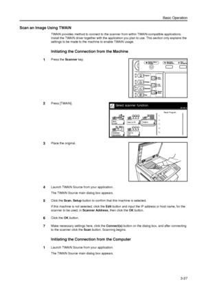 Page 97Basic Operation
3-27
Scan an Image Using TWAIN
TWAIN provides method to connect to the scanner from within TWAIN-compatible applications. 
Install the TWAIN driver together with the application you plan to use. This section only explains the 
settings to be made to the machine to enable TWAIN usage. 
Initiating the Connection from the Machine 
1Press the Scanner key. 
2Press [TWAIN]. 
3Place the original. 
4Launch TWAIN Source from your application. 
The TWAIN Source main dialog box appears. 
5Click the...