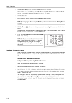 Page 98Basic Operation
3-28
2Click the Scan. Setup button to confirm that this machine is selected.
If this machine is not selected, click the Edit button and input the IP address or host name, for the 
scanner to be used, in Scanner Address, then click the OK button.
3Click the OK button. 
4Make necessary settings here and check the Waiting Scan checkbox. 
NOTE: Scanning begins after pressing the Start key on the operation panel while Waiting Scan is 
checked. 
5Click the Connect(s) button on the dialog box,...