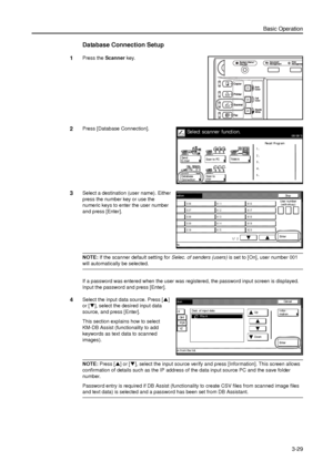 Page 99Basic Operation
3-29
Database Connection Setup
1Press the Scanner key. 
2Press [Database Connection]. 
3Select a destination (user name). Either 
press the number key or use the 
numeric keys to enter the user number 
and press [Enter]. 
NOTE: If the scanner default setting for Selec. of senders (users) is set to [On], user number 001 
will automatically be selected. 
If a password was entered when the user was registered, the password input screen is displayed. 
Input the password and press [Enter]....