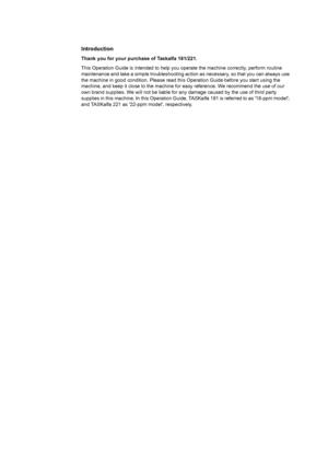 Page 2Introduction
Thank you for your purchase of Taskalfa 181/221.
This Operation Guide is intended to help you operate the machine correctly, perform routine 
maintenance and take a simple troubleshooting ac tion as necessary, so that you can always use 
the machine in good condition. Please read this Operation Guide before you start using the 
machine, and keep it close to the machine for  easy reference. We recommend the use of our 
own brand supplies. We will not be liable for  any damage caused by the...