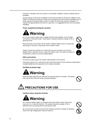 Page 11ix
If the floor is delicate, when this product is moved after installation, the floor material may be 
damaged.
During copying, some ozone is released, but the amount does not cause any ill effect to ones 
health. If, however, the machine is used over a long  period of time in a poorly ventilated room or 
when making an extremely large number of  copies, the smell may become unpleasant. To 
maintain the appropriate environment for copy wo rk, it is suggested that the room be properly 
ventilated.
Power...