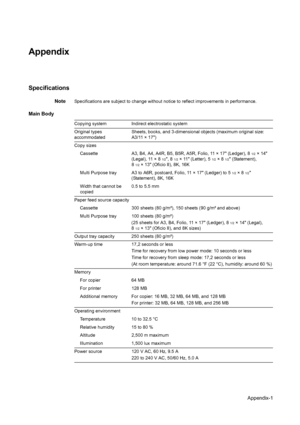 Page 102Appendix-1
Appendix
Specifications
NoteSpecifications are subject to change without notice to reflect improvements in performance.
Main Body
Copying systemIndirect electrostatic system
Original types 
accommodated  Sheets, books, and 3-dimensional objects (maximum original size: 
A3/11 × 17)
Copy sizes  Cassette A3, B4, A4, A4R, B5, B5R, A5R, Folio, 11 × 17 (Ledger), 8
1/2× 14 
(Legal), 11 × 8
1/2, 81/2× 11 (Letter), 51/2×81/2 (Statement), 
8
1/2× 13 (Oficio II), 8K, 16K
Multi Purpose tray A3 to A6R,...