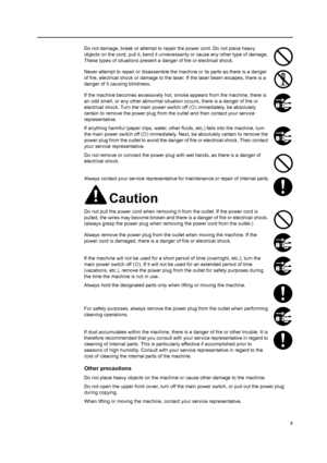 Page 12x
Do not damage, break or attempt to repair the power cord. Do not place heavy 
objects on the cord, pull it, bend it unnecessarily or cause any other type of damage. 
These types of situations present a  danger of fire or electrical shock.
Never attempt to repair or disassemble the machine or its parts as there is a danger 
of fire, electrical shock or damage to the  laser. If the laser beam escapes, there is a 
danger of it causing blindness.
If the machine becomes excessively hot,  smoke appears from...