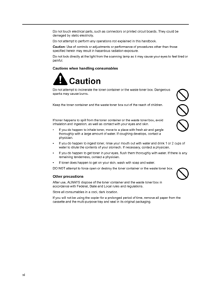 Page 13xi
Do not touch electrical parts, such as connectors or printed circuit boards. They could be 
damaged by static electricity.
Do not attempt to perform any operations not explained in this handbook.
Caution : Use of controls or adjustments or per formance of procedures other than those 
specified herein may result in hazardous radiation exposure.
Do not look directly at the light from the scanning  lamp as it may cause your eyes to feel tired or 
painful.
Cautions when handling consumables
Caution
Do not...