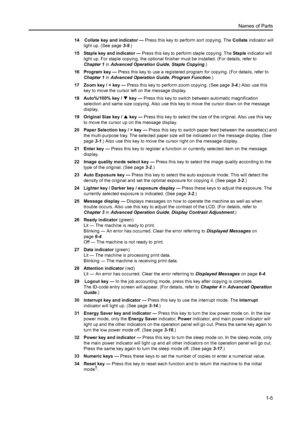 Page 22Names of Parts1-5
14    Collate key and indicator  — Press this key to perform sort copying. The Collate  indicator will 
light up. (See page 3-9.)
15 Staple key and indicator  — Press this key to perform staple copying. The  Staple indicator will 
light up. For staple copying, the optional finisher must be installed. (For details, refer to 
Chapter 1  in Advanced Operation Guide , Staple Copying .)
16 Program key —  Press this key to use a registered program for copying. (For details, refer to 
Chapter...