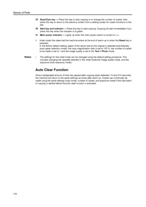 Page 23Names of Parts
1-6
35 Stop/Clear key —  Press this key to stop copying or to change the number of copies. Also 
press this key to return to the previous screen  from a setting screen for copier functions or the 
like.
36 Start key and indicator  —  Press this key to start copying. Copying will start immediately if you 
press this key when the indicator is lit green.
37 Main power indicator  — Lights up when the main power switch is turned on ( | ).
† Initial mode (the state that the machine enters at the...