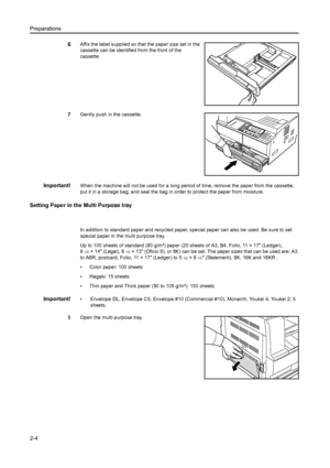 Page 29Preparations
2-4
6Affix the label supplied so that the paper size set in the 
cassette can be identified from the front of the 
cassette.
7Gently push in the cassette.
Important!When the machine will not be used for a long period of time, remove the paper from the cassette, 
put it in a storage bag, and seal the bag in  order to protect the paper from moisture.
Setting Paper in the Multi Purpose tray
 
In addition to standard paper and recycled paper, special paper can  also be used. Be sure to set...