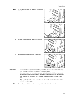 Page 30Preparations2-5
NotePull out the multipurpose tr ay extension to match the 
paper size.
2Adjust the sliders to the wi dth of the paper to be set.
3Set the paper along the sliders and put it in until it 
stops.
Important!• Always straighten out postcards and other types  of thick paper that are curled before using 
them. The paper may not be fed  depending on the paper quality.
• When loading paper into the multi-purpose tray,  set it with the side which faced the top of its 
packaging facing down. If the...