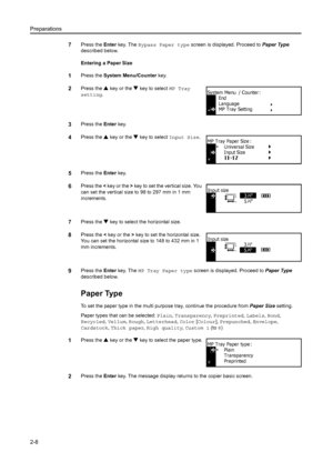 Page 33Preparations
2-8
7Press the Enter key. The  Bypass Paper type screen is displayed. Proceed to  Paper Type 
described below.
Entering a Paper Size
1Press the  System Menu/Counter  key.
2Press the S key or the  T key to select MP Tray  
setting .
3Press the  Enter key.
4Press the  S key or the  T key to select  Input Size.
5Press the Enter key.
6Press the  < key or the  > key to set the vertical size. You 
can set the vertical size to 98 to 297 mm in 1 mm 
increments.
7Press the  T key to select the...