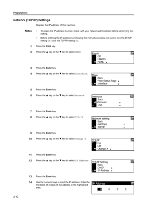 Page 37Preparations
2-12
Network (TCP/IP) Settings
Register the IP address of this machine.
Notes• To obtain the IP address to enter, check  with your network administrator before performing this setting.
• Before entering the IP address by following the  instructions below, be sure to turn the DHCP 
setting  Off and the TCP/IP setting On. 
1Press the  Print key.
2Press the  S key or the  T key to select  MENU.
3Press the Enter key.
4Press the  S key or the  T key to select  Interface.
5Press the Enter key....