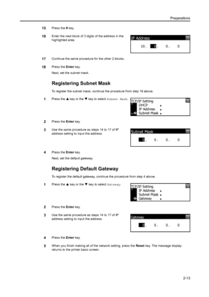 Page 38Preparations2-13
15Press the  # key.
16Enter the next block of 3 digits of the address in the 
highlighted area.
17Continue the same procedure for the other 2 blocks.
18Press the  Enter key.
Next, set the subnet mask.
Registering Subnet Mask
To register the subnet mask, contin ue the procedure from step 18 above.
1Press the S key or the  T key to select  Subnet Mask .
2Press the Enter key.
3Use the same procedure as steps 14 to 17 of IP 
address setting to input the address.
4Press the  Enter key.
Next,...