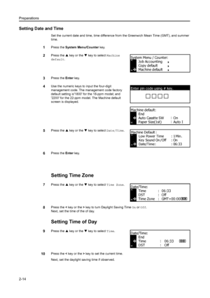 Page 39Preparations
2-14
Setting Date and Time
Set the current date and time, time difference from the Greenwich Mean Time (GMT), and summer 
time.
1Press the  System Menu/Counter  key.
2Press the S key or the  T key to select  Machine 
default .
3Press the  Enter key.
4Use the numeric keys to input the four-digit 
management code. The management code factory 
default setting is1800 for the 18-ppm model; and 
2200 for the 22-ppm model. The Machine default 
screen is displayed.
5Press the  S key or the  T key to...