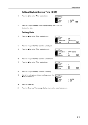 Page 40Preparations2-15
Setting Daylight Saving Time  [DST]
11Press the  S key or the  T key to select DST .
12Press the < key or the  > key to turn Daylight Saving Time   On or Off.
Next, set the date.
Setting Date
13Press the  S key or the  T key to select Year .
14Press the < key or the  > key to set the current year.
15Press the  S key or the  T key to select Month .
16Press the < key or the  > key to set the current month.
17Press the  S key or the  T key to select Day .
18Press the < key or the  > key to...