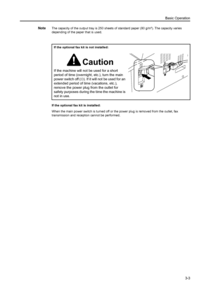 Page 44Basic Operation3-3
NoteThe capacity of the output tray is 250 sheets of standard paper (80 g/m²). The capacity varies 
depending of the paper that is used.
If the optional fax kit is installed:
When the main power switch is turned off or the power plug is removed from the outlet, fax 
transmission and reception cannot be performed.If the optional fax 
kit is not installed:
Caution
If the machine will not be used for a short 
period of time (overnight, etc.), turn the main 
power switch off (
{). If it...