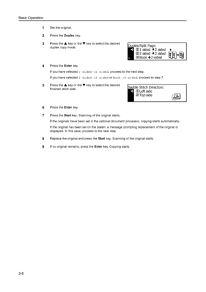 Page 49Basic Operation
3-8
1Set the original.
2Press the Duplex key.
3Press the  S key or the  T key to select the desired 
duplex copy mode.
4Press the  Enter key.
If you have selected  1 sided->2 sided, proceed to the next step.
If you have selected  2 sided->2 sided or  Book->2-sided, proceed to step 7.
5Press the S key or the  T key to select the desired 
finished stitch side.
6Press the  Enter key.
7Press the  Start key. Scanning of the original starts.
If the originals have been set in the optional docu...