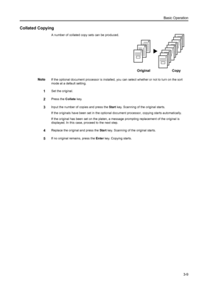 Page 50Basic Operation3-9
Collated Copying
A number of collated copy sets can be produced.
NoteIf the optional document processor is installed, you  can select whether or not to turn on the sort 
mode at a default setting. 
1Set the original.
2Press the  Collate key.
3Input the number of copies and press the  Start key. Scanning of the original starts.
If the originals have been set in the optional doc ument processor, copying starts automatically.
If the original has been set on the platen, a me ssage...