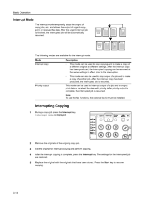 Page 55Basic Operation
3-14
Interrupt Mode
The interrupt mode temporarily stops the output of 
copy jobs, etc. and allows the output of urgent copy-, 
print- or received fax data. After the urgent interrupt job 
is finished, the interrupted job will be automatically 
resumed.
The following modes are available for the interrupt mode:
Interrupting Copying
1During a copy job press the  Interrupt key.
Interrupt mode  is displayed.
2Remove the originals of the ongoing copy job.
3Set the original for interrupt...