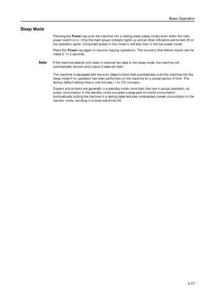Page 58Basic Operation3-17
Sleep Mode
Pressing the  Power key puts the machine into a resting state (sleep mode) even when the main 
power switch is on. Only the main power indicator lights up and all other indicators are turned off on 
the operation panel. Consumed power in this mode is still less than in the low power mode.
Press the  Power key again to resume copying operations. The recovery time before copies can be 
made is 17.2 seconds.
NoteIf the machine detects print data or received fax data in the...