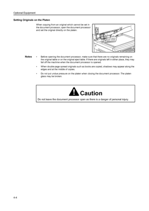 Page 63Optional Equipment
4-4
Setting Originals on the Platen
When copying from an original which cannot be set in 
the document processor, open the document processor 
and set the original directly on the platen.
Notes• Before opening the document processor, make sure that there are no originals remaining on the original table or on the original eject table. If there are originals left in either place, they may 
fall off the machine when the document processor is opened.
• When double-page spread originals...