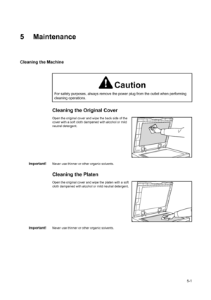 Page 725-1
5 Maintenance
Cleaning the Machine
Cleaning the Original Cover
Open the original cover and wipe the back side of the 
cover with a soft cloth dampened with alcohol or mild 
neutral detergent.
Important!Never use thinner or other organic solvents.
Cleaning the Platen
Open the original cover and wipe the platen with a soft 
cloth dampened with alcohol or mild neutral detergent.
Important!Never use thinner or other organic solvents.
Caution
For safety purposes, always remove the power plug from the...