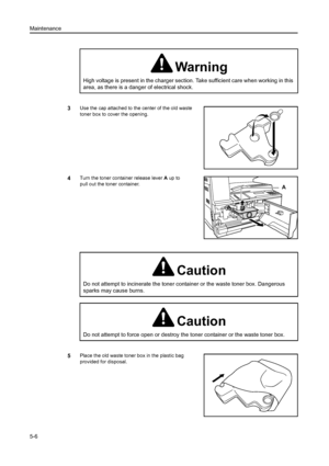 Page 77Maintenance
5-6
3Use the cap attached to the center of the old waste 
toner box to cover the opening.
4Turn the toner container release lever  A up  to 
pull out the toner container.
5Place the old waste toner box in the plastic bag 
provided for disposal.
Warning
High voltage is present in the charger section.  Take sufficient care when working in this 
area, as there is a danger of electrical shock.
A
Caution
Do not attempt to incinerate the toner container or the waste toner box. Dangerous 
sparks may...