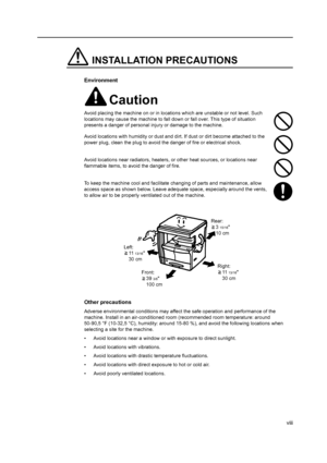 Page 10viii
INSTALLATION PRECAUTIONS
Environment
Caution
Avoid placing the machine on or in locations which are unstable or not level. Such 
locations may cause the machine to fall down or fall over. This type of situation 
presents a danger of personal injury or damage to the machine.
Avoid locations with humidity or dust and di rt. If dust or dirt become attached to the 
power plug, clean the plug to avoid the danger of fire or electrical shock.
Avoid locations near radiators, heaters, or  other heat sources,...