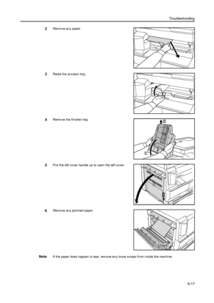 Page 98Troubleshooting6-17
2Remove any paper.
3Raise the process tray.
4Remove the finisher tray.
5Pull the left cover handle up to open the left cover.
6Remove any jammed paper.
NoteIf the paper does happen to tear, remove any loose scraps from inside the machine.
Downloaded From ManualsPrinter.com Manuals 