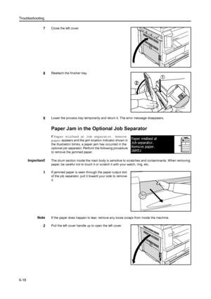 Page 99Troubleshooting
6-18
7Close the left cover.
8Reattach the finisher tray.
9Lower the process tray temporarily and return it. The error message disappears.
Paper Jam in the Optional Job Separator
If Paper misfeed at Job separator. Remove 
paper  appears and the jam location indicator shown in 
the illustration blinks, a paper jam has occurred in the 
optional job separator. Perform the following procedure 
to remove the jammed paper.
Important!The drum section inside the main body is sens itive to...