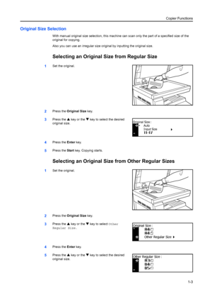 Page 11Copier Functions1-3
Original Size Selection
With manual original size selection, this machine can scan only the part of a specified size of the 
original for copying.
Also you can use an irregular size original by inputting the original size.
Selecting an Original  Size from Regular Size
1Set the original.
2Press the Original Size  key.
3Press the S key or the  T key to select the desired 
original size.
4Press the  Enter key.
5Press the  Start key. Copying starts.
Selecting an Original Size  from Other...