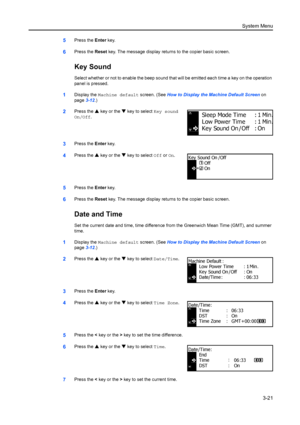 Page 101System Menu3-21
5Press the  Enter key.
6Press the  Reset key. The message display returns to the copier basic screen.
Key Sound
Select whether or not to enable  the beep sound that will be emitte d each time a key on the operation 
panel is pressed.
1Display the  Machine default  screen. (See How to Display the Machine Default Screen  on 
page 3-12.)
2Press the  S key or the  T key to select Key sound 
On/Off.
3Press the  Enter key.
4Press the  S key or the  T key to select Off  or On.
5Press the  Enter...