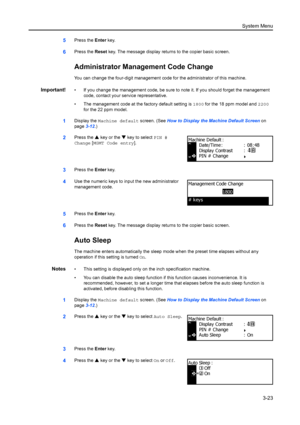 Page 103System Menu3-23
5Press the  Enter key.
6Press the  Reset key. The message display returns to the copier basic screen.
Administrator Management Code Change
You can change the four-digit management code  for the administrator of this machine.
Important!• If you change the management code, be sure to note it. If you should forget the management 
code, contact your service representative.
• The management code at t he factory default setting is 1800 for the 18 ppm model and  2200 
for the 22 ppm model....