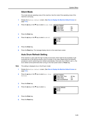 Page 105System Menu3-25
Silent Mode
This mode reduces operating noise of this machine. Use this mode if the operating noise of this 
machine is annoying.
1Display the  Machine default  screen. (See How to Display the Machine Default Screen  on 
page 3-12.)
2Press the  S key or the  T key to select  Silent Mode .
3Press the Enter key.
4Press the  S key or the  T key to select On or  Off.
5Press the  Enter key.
6Press the  Reset key. The message display returns to the copier basic screen.
Auto Drum Refresh...