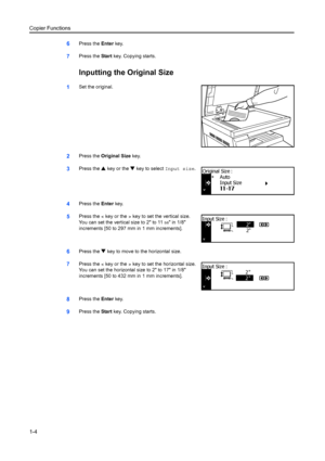 Page 12Copier Functions
1-4
6Press the Enter key.
7Press the  Start key. Copying starts.
Inputting the Original Size
1Set the original.
2Press the  Original Size  key.
3Press the S key or the  T key to select  Input size.
4Press the Enter key.
5Press the  < key or the > key to set the vertical size. 
You can set the vertical size to 2 to 11 
5/8 in 1/8 
increments [50 to 297 mm in 1 mm increments].
6Press the  T key to move to the horizontal size.
7Press the  < key or the > key to set the horizontal size. 
You...