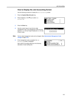 Page 115Job Accounting4-3
How to Display the Job Accounting Screen
Use the following procedure to display the  Job Accounting screen.
1Press the System Menu/Counter  key.
2Press the S key or the  T key to select Job 
Accounting .
3Press the Enter key.
4Use the numeric keys to input the four-digit 
management code. The management code set at the 
factory is  1800 for the 18 ppm model and  2200 for the 
22 ppm model.
NoteThe four-digit management code can be changed. (See  Administrator Management Code 
Change  on...