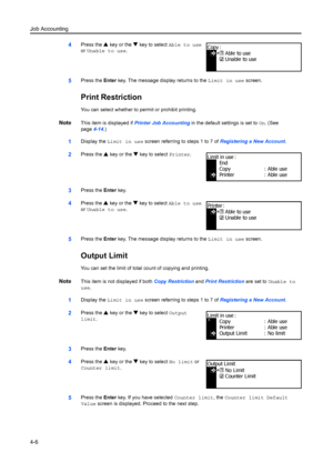 Page 118Job Accounting
4-6
4Press the S key or the  T key to select  Able to use  
or  Unable to use .
5Press the Enter key. The message di splay returns to the Limit in use screen.
Print Restriction
You can select whether to permit or prohibit printing.
NoteThis item is displayed if  Printer Job Accounting  in the default settings is set to  On. (See 
page 4-14.)
1Display the  Limit in use  screen referring to steps 1 to 7 of  Registering a New Account.
2Press the S key or the  T key to select  Printer.
3Press...
