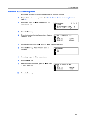 Page 123Job Accounting4-11
Individual Account Management
You can see the output count and clear  the counter for individual accounts.
1Display the Job Accounting  screen. (See How to Display the Job Accounting Screen  on 
page 4-3.)
2Press the  S key or the  T key to select Each Job 
Accounting TL.
3Press the  Enter key.
4The output counts of individual accounts are displayed. 
Check the counts.
5To clear the counter, press the  S key or the  T key to select the ID-code.
6Press the  Enter key. The confirmation...