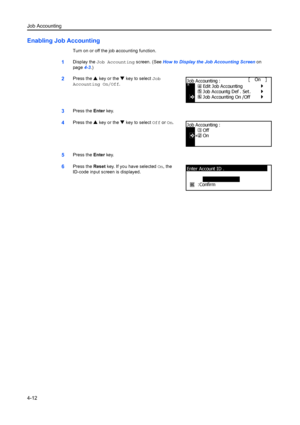 Page 124Job Accounting
4-12
Enabling Job Accounting
Turn on or off the job accounting function.
1Display the Job Accounting  screen. (See How to Display the Job Accounting Screen  on 
page 4-3.)
2Press the  S key or the  T key to select  Job 
Accounting On/Off.
3Press the  Enter key.
4Press the  S key or the  T key to select  Off or On.
5Press the  Enter key.
6Press the  Reset key. If you have selected  On, the 
ID-code input screen is displayed.
J ob Accounting On /Off
J ob Accounting : Edit Job Accounting
Job...