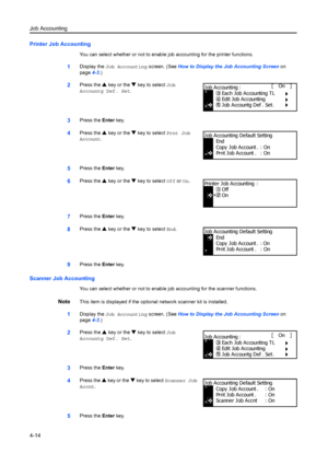 Page 126Job Accounting
4-14
Printer Job Accounting
You can select whether or not to enable job accounting for the printer functions.
1Display the Job Accounting  screen. (See How to Display the Job Accounting Screen  on 
page 4-3.)
2Press the  S key or the  T key to select  Job 
Accountg Def. Set.
3Press the  Enter key.
4Press the  S key or the  T key to select  Prnt Job 
Account .
5Press the  Enter key.
6Press the  S key or the  T key to select  Off or On.
7Press the  Enter key.
8Press the  S key or the  T key...