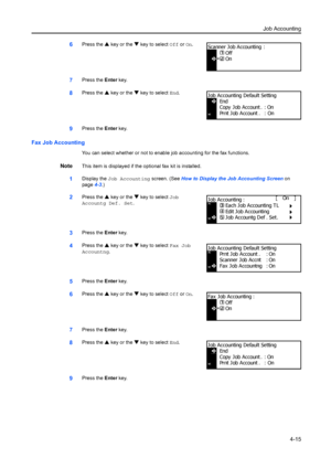 Page 127Job Accounting4-15
6Press the S key or the  T key to select Off  or On.
7Press the  Enter key.
8Press the  S key or the  T key to select End .
9Press the Enter key.
Fax Job Accounting
You can select whether or not to enable job accounting for the fax functions.
NoteThis item is displayed if the optional fax kit is installed.
1Display the  Job Accounting  screen. (See How to Display the Job Accounting Screen  on 
page 4-3.)
2Press the  S key or the  T key to select Job 
Accountg Def. Set.
3Press the...