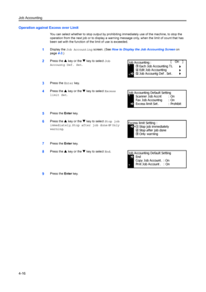 Page 128Job Accounting
4-16
Operation against Excess over Limit
You can select whether to stop output by prohibiting immediately use of the machine, to stop the 
operation from the next job or to display a warning message only, when the lim it of count that has 
been set with the function of  the limit of use is exceeded.
1Display the Job Accounting  screen. (See How to Display the Job Accounting Screen  on 
page 4-3.)
2Press the  S key or the  T key to select  Job 
Accountg Def. Set.
3Press the  Enter key....