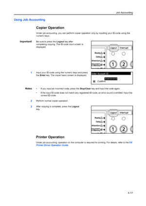 Page 129Job Accounting4-17
Using Job Accounting
Copier Operation
Under job accounting, you can perform copier  operation only by inputting your ID-code using the 
numeric keys.
Important!Be sure to press the Logout  key after 
completing copying. The ID-code input screen is 
displayed.
1Input your ID-code using the numeric keys and press 
the  Enter  key. The copier basic screen is displayed.
Notes• If you input an incorrect code, press the  Stop/Clear key and input the code again.
• If the input ID-code does...