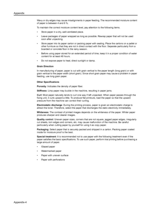 Page 134Appendix
Appendix-4
Wavy or dry edges may cause misalignments in paper feeding. The recommended moisture content 
of paper is between 4 and 6 %.
To maintain the correct moisture content  level, pay attention to the following items.
• Store paper in a dry, well-ventilated place.
• Leave packages of paper wrapped as long as  possible. Rewrap paper that will not be used 
soon after unpacking.
• Store paper into its paper carton or packing pa per with sealing. Place the cartons on a pallet or 
other...